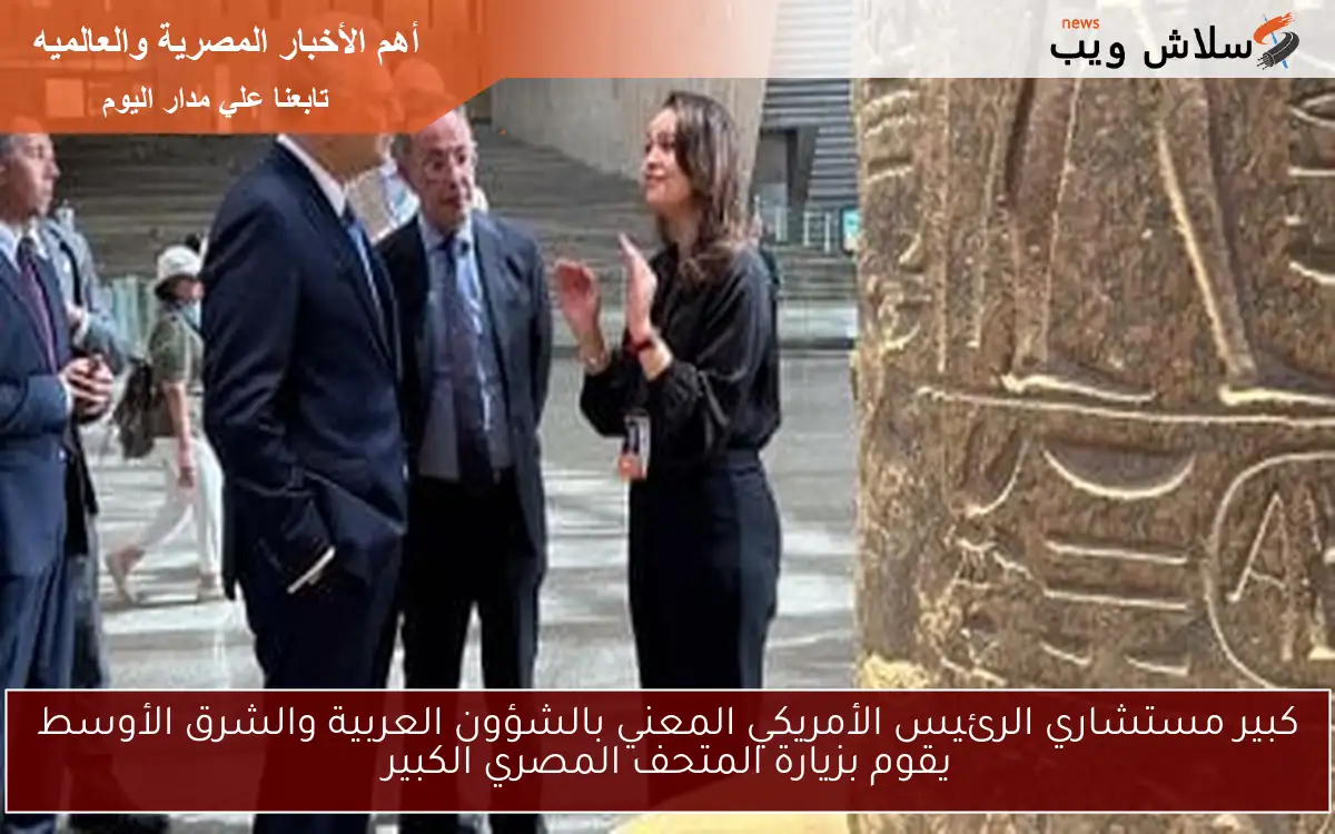 كبير مستشاري الرئيس الأمريكي المعني بالشؤون العربية والشرق الأوسط يقوم بزيارة المتحف المصري الكبير