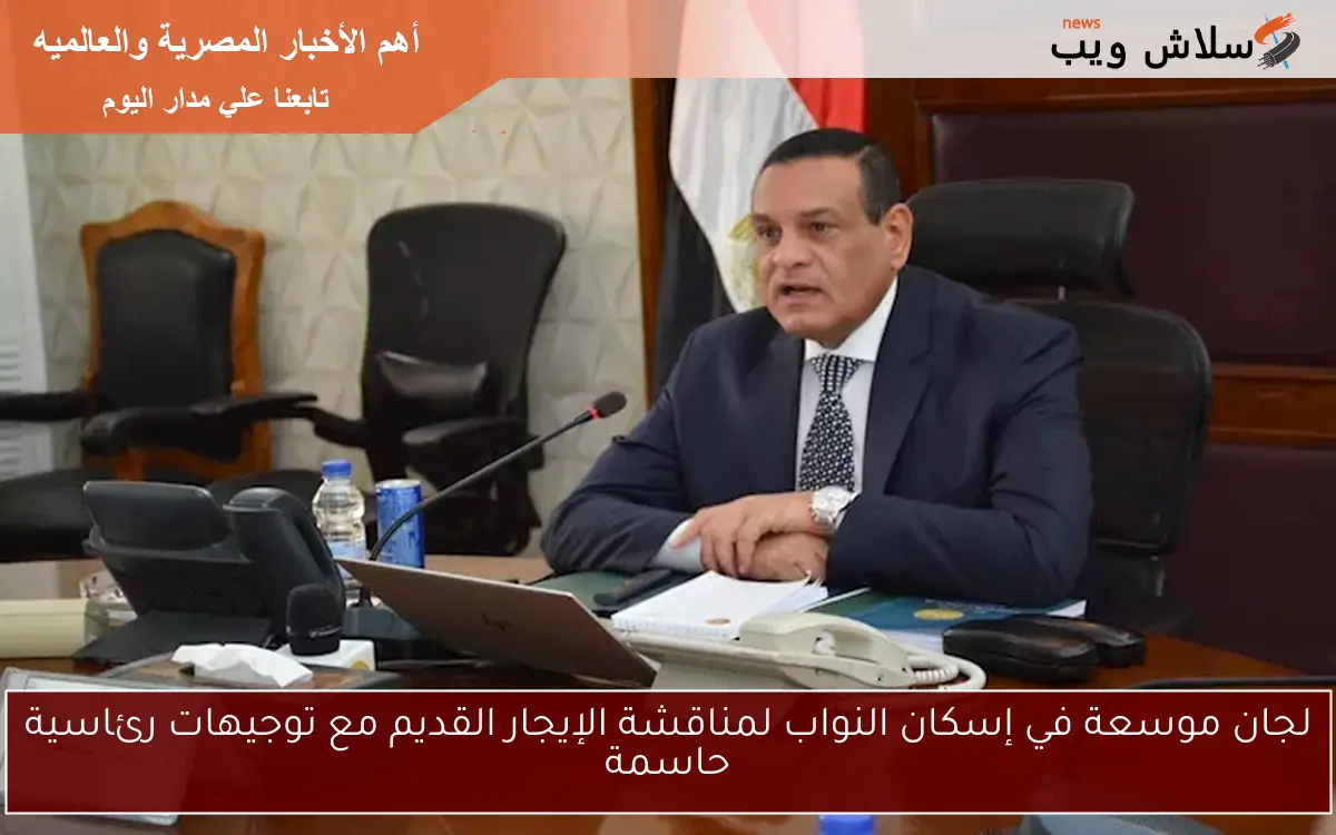 لجان موسعة في إسكان النواب لمناقشة الإيجار القديم مع توجيهات رئاسية حاسمة