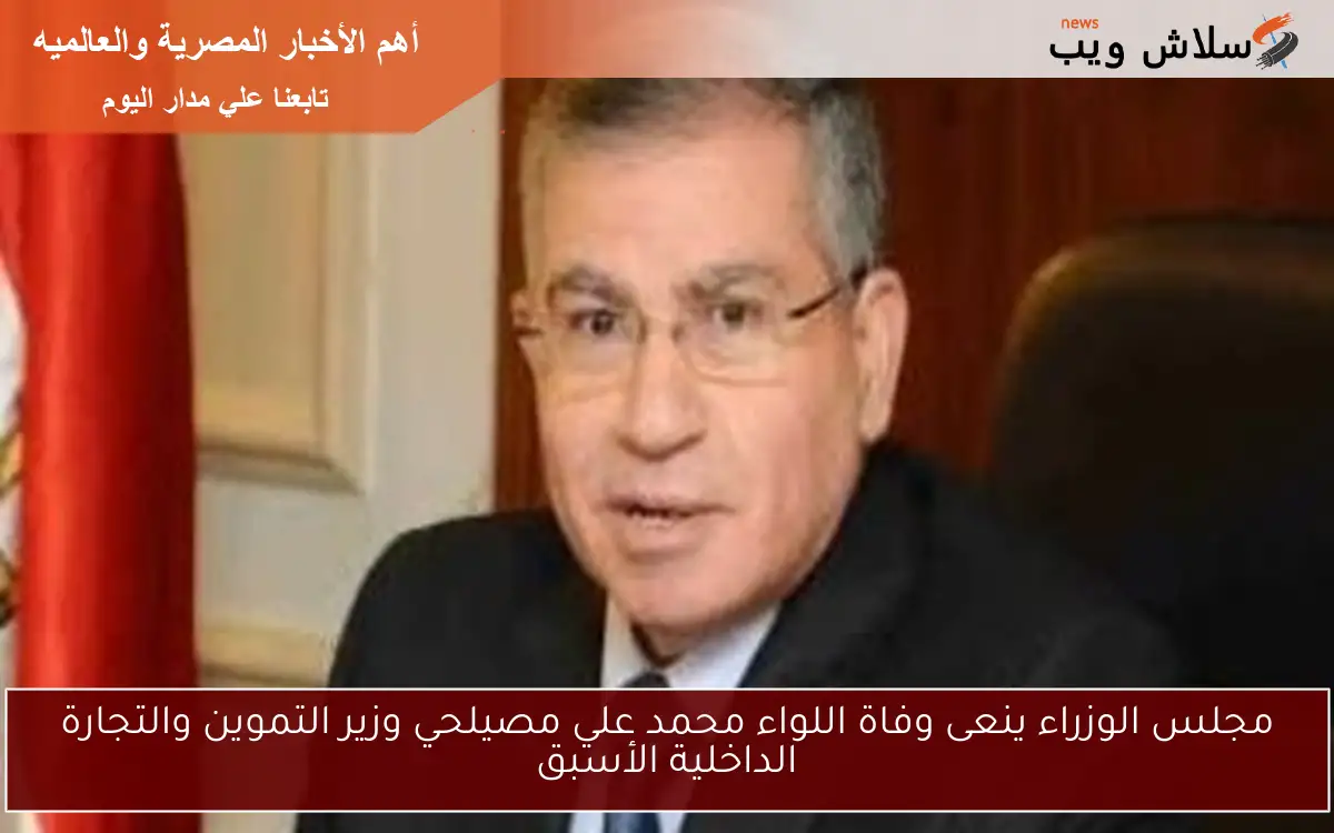 مجلس الوزراء ينعى وفاة اللواء محمد علي مصيلحي وزير التموين والتجارة الداخلية الأسبق