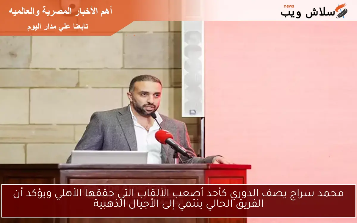 محمد سراج يصف الدوري كأحد أصعب الألقاب التي حققها الأهلي ويؤكد أن الفريق الحالي ينتمي إلى الأجيال الذهبية