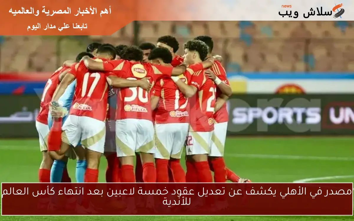 مصدر في الأهلي يكشف عن تعديل عقود خمسة لاعبين بعد انتهاء كأس العالم للأندية