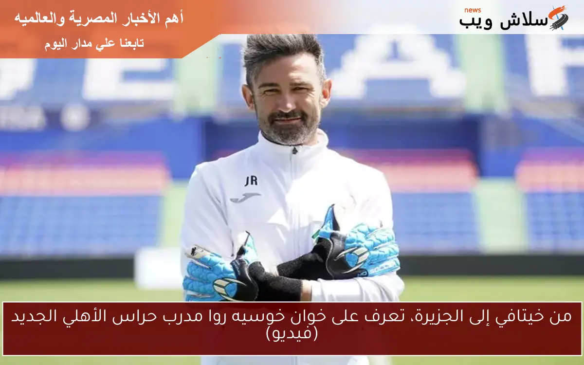 من خيتافي إلى الجزيرة، تعرف على خوان خوسيه روا مدرب حراس الأهلي الجديد (فيديو)