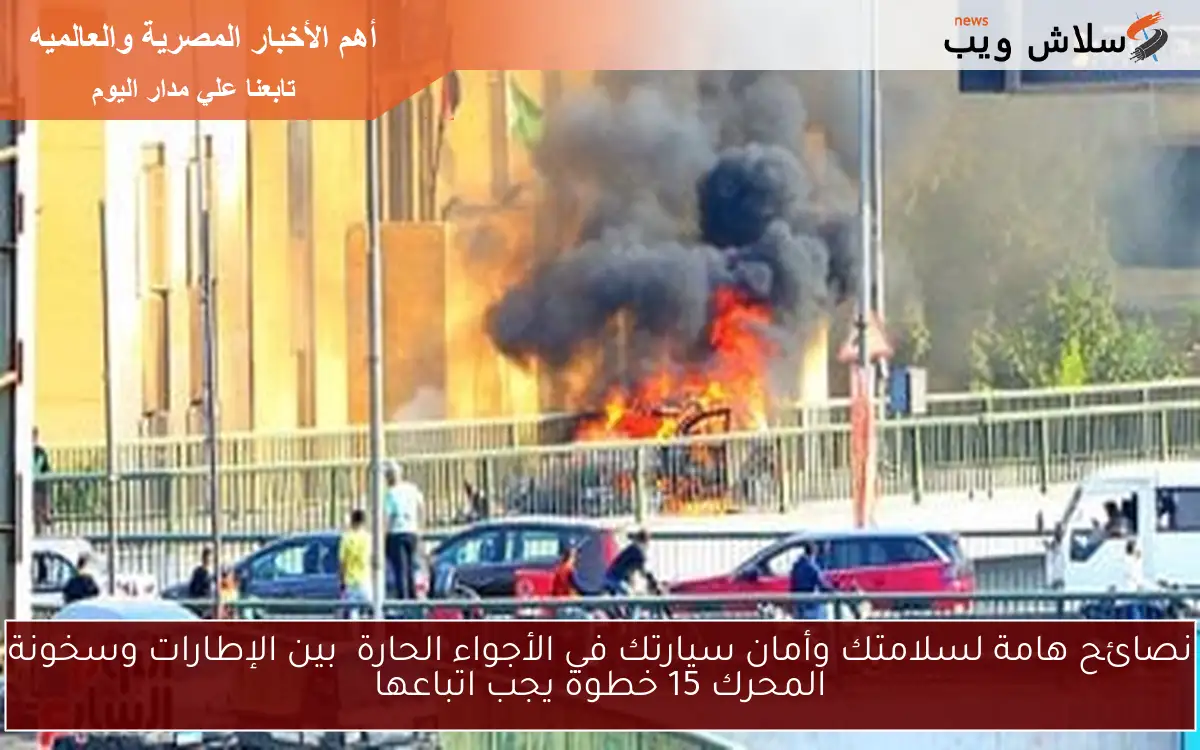 نصائح هامة لسلامتك وأمان سيارتك في الأجواء الحارة بين الإطارات وسخونة المحرك 15 خطوة يجب اتباعها