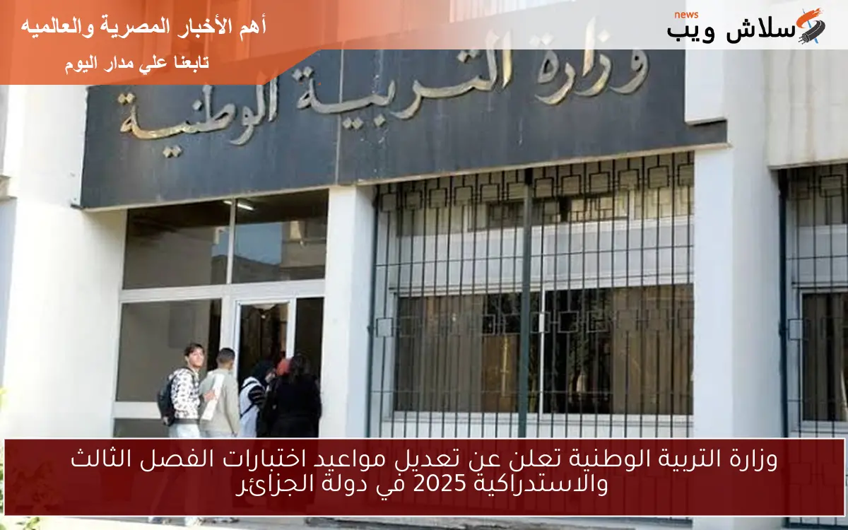 وزارة التربية الوطنية تعلن عن تعديل مواعيد اختبارات الفصل الثالث والاستدراكية 2025 في دولة الجزائر
