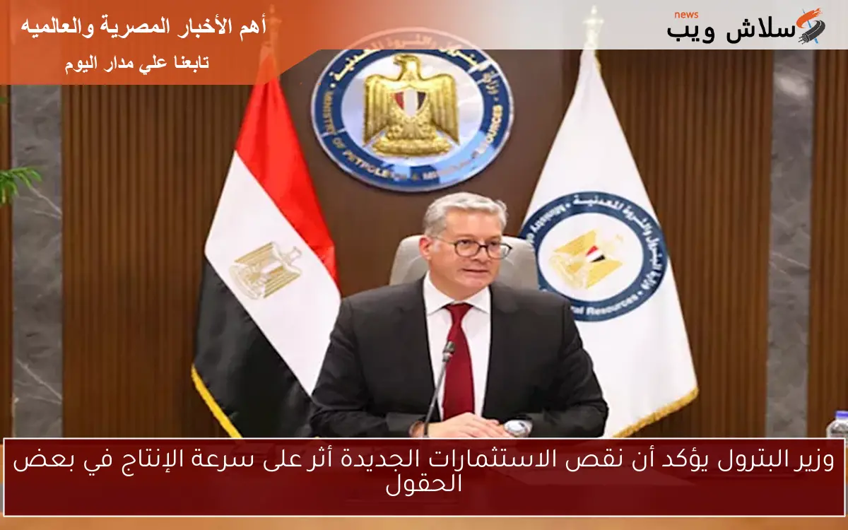 وزير البترول يؤكد أن نقص الاستثمارات الجديدة أثر على سرعة الإنتاج في بعض الحقول