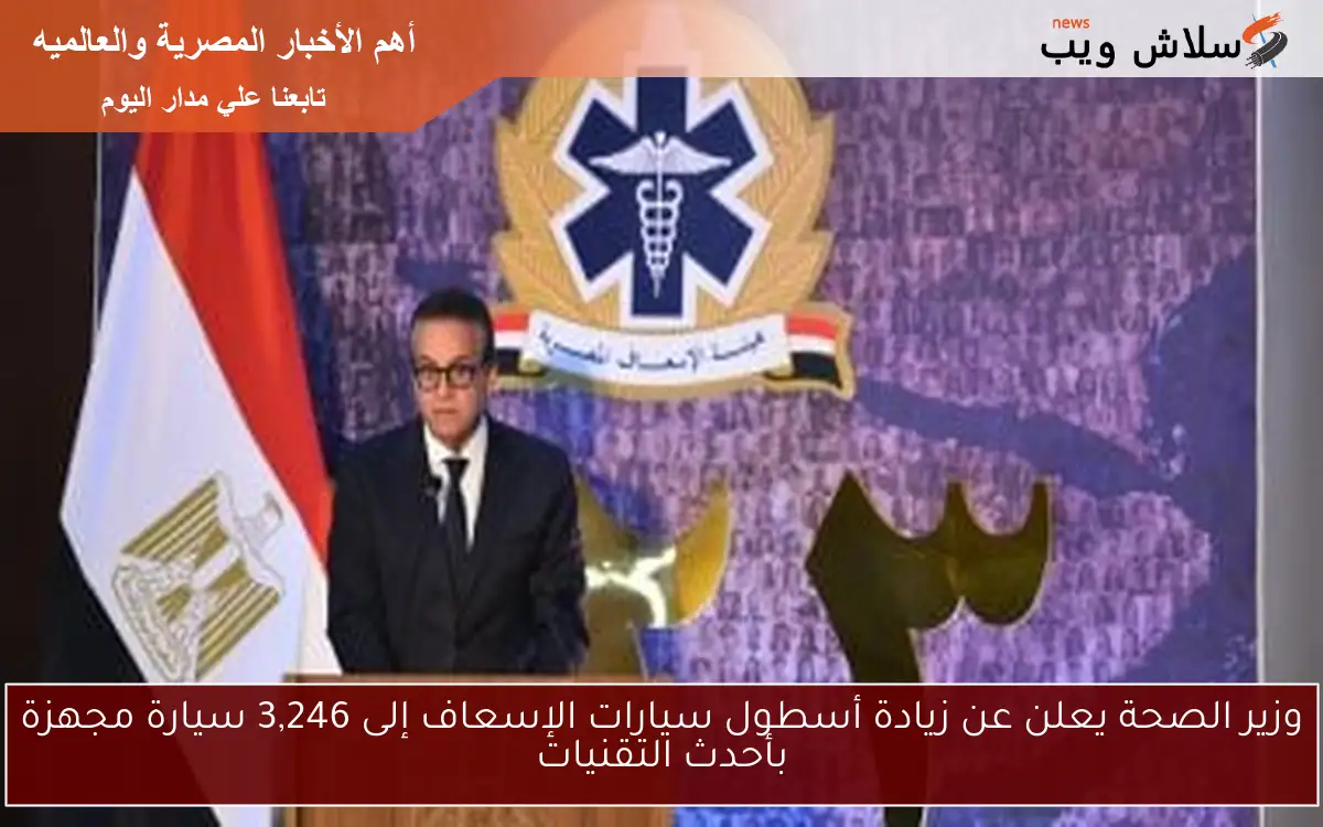 وزير الصحة يعلن عن زيادة أسطول سيارات الإسعاف إلى 3,246 سيارة مجهزة بأحدث التقنيات