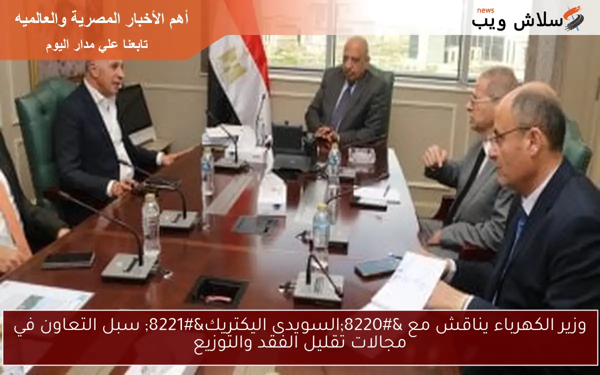 وزير الكهرباء يناقش مع “السويدى اليكتريك” سبل التعاون في مجالات تقليل الفقد والتوزيع