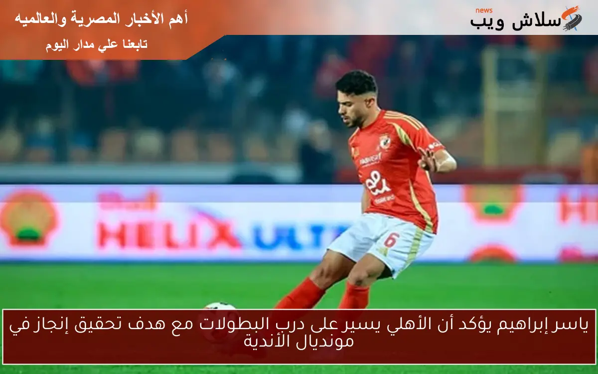 ياسر إبراهيم يؤكد أن الأهلي يسير على درب البطولات مع هدف تحقيق إنجاز في مونديال الأندية