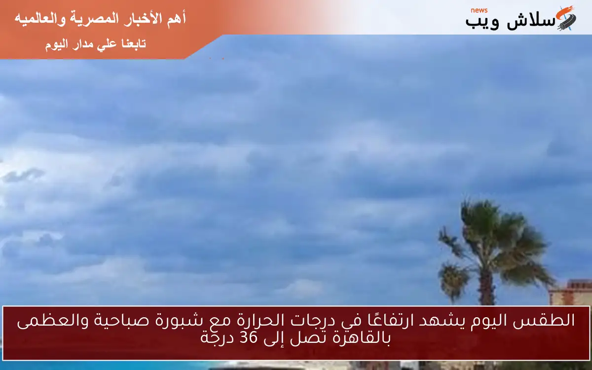 الطقس اليوم يشهد ارتفاعًا في درجات الحرارة مع شبورة صباحية والعظمى بالقاهرة تصل إلى 36 درجة