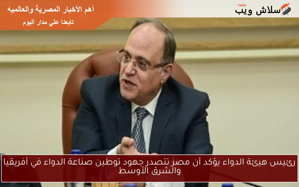 رئيس هيئة الدواء يؤكد أن مصر تتصدر جهود توطين صناعة الدواء في أفريقيا والشرق الأوسط