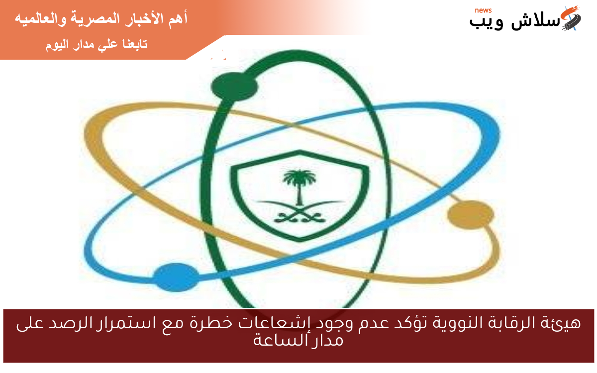 هيئة الرقابة النووية تؤكد عدم وجود إشعاعات خطرة مع استمرار الرصد على مدار الساعة