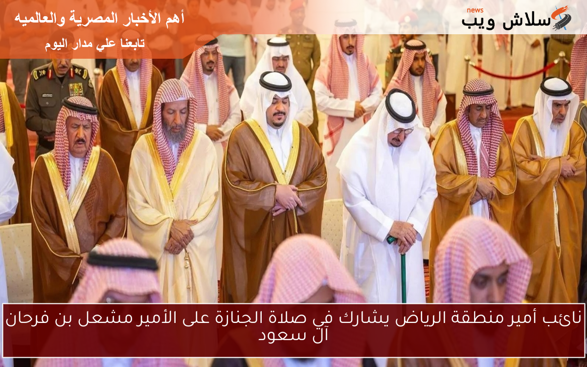نائب أمير منطقة الرياض يشارك في صلاة الجنازة على الأمير مشعل بن فرحان آل سعود