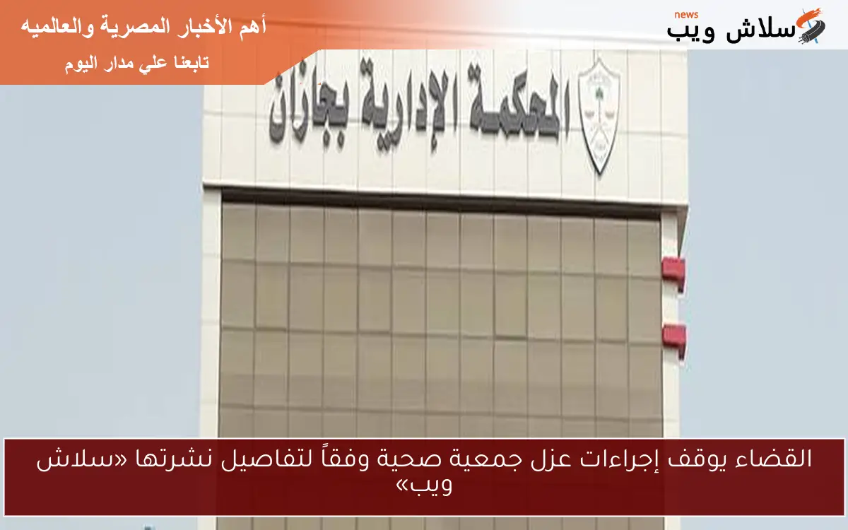القضاء يوقف إجراءات عزل جمعية صحية وفقاً لتفاصيل نشرتها «سلاش ويب»