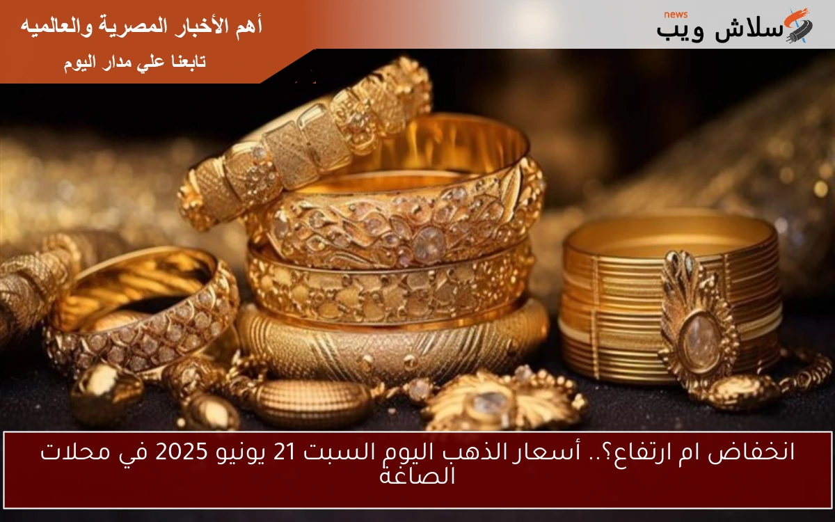 انخفاض ام ارتفاع؟.. أسعار الذهب اليوم السبت 21 يونيو 2025 في محلات الصاغة