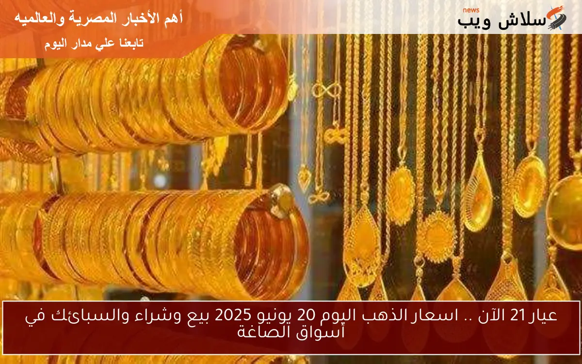 عيار 21 الآن .. اسعار الذهب اليوم 20 يونيو 2025 بيع وشراء والسبائك في أسواق الصاغة