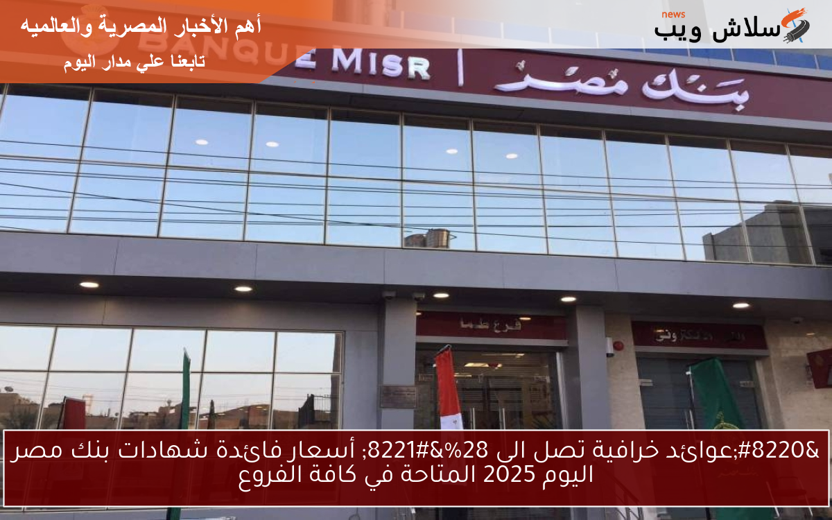 “عوائد خرافية تصل الى 28%” أسعار فائدة شهادات بنك مصر اليوم 2025 المتاحة في كافة الفروع