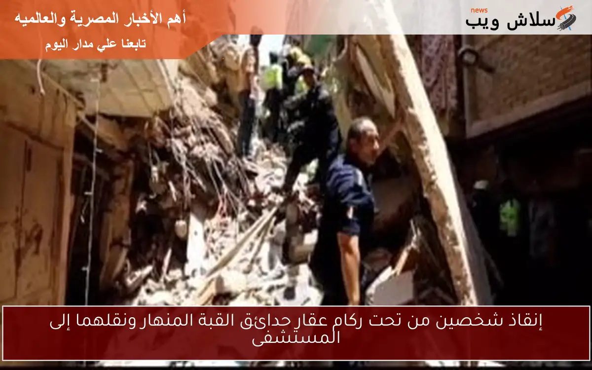 إنقاذ شخصين من تحت ركام عقار حدائق القبة المنهار ونقلهما إلى المستشفى