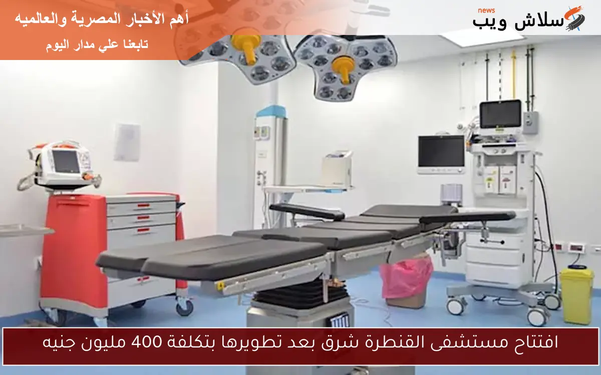 افتتاح مستشفى القنطرة شرق بعد تطويرها بتكلفة 400 مليون جنيه