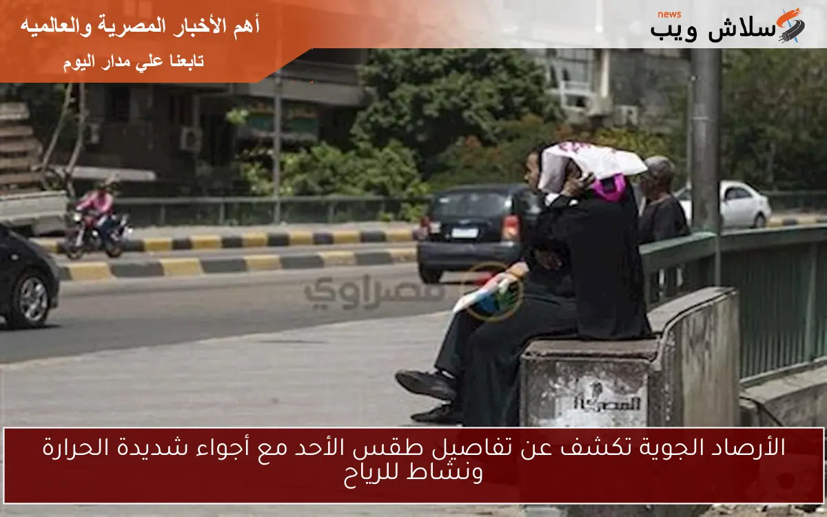 الأرصاد الجوية تكشف عن تفاصيل طقس الأحد مع أجواء شديدة الحرارة ونشاط للرياح
