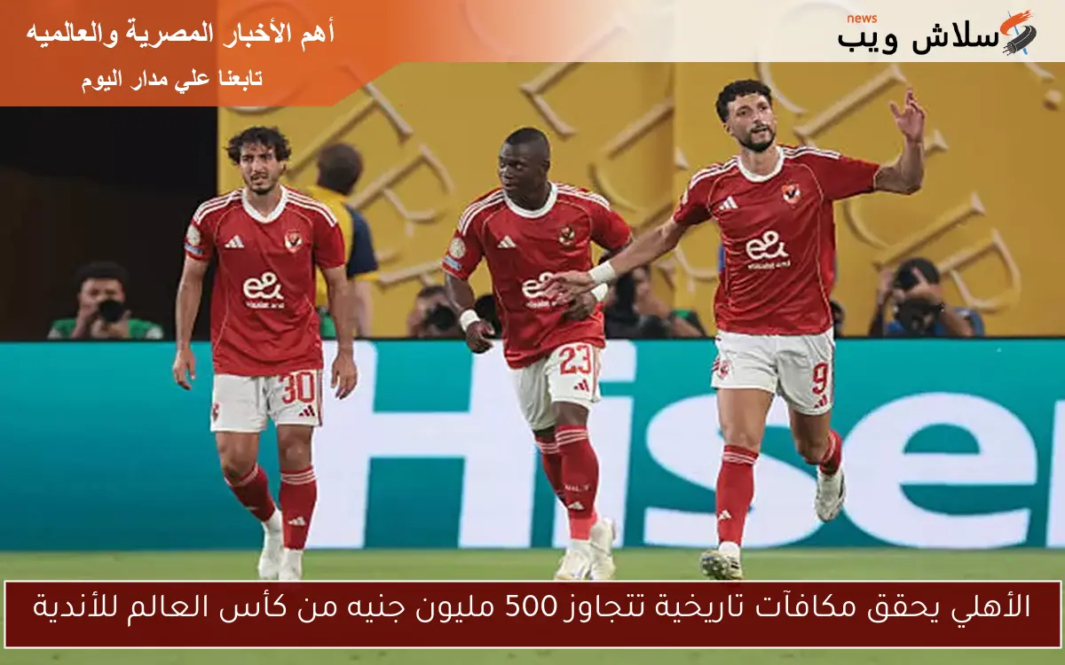الأهلي يحقق مكافآت تاريخية تتجاوز 500 مليون جنيه من كأس العالم للأندية
