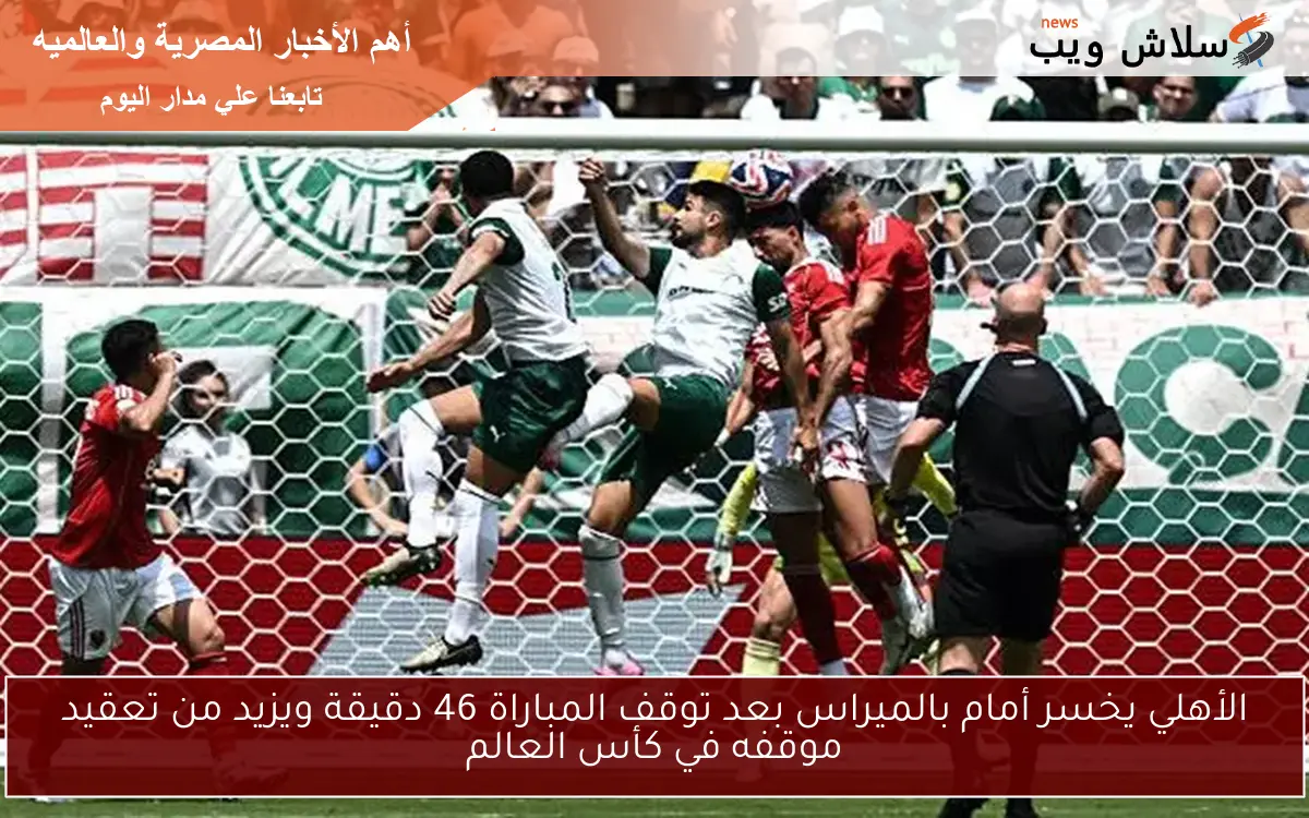 الأهلي يخسر أمام بالميراس بعد توقف المباراة 46 دقيقة ويزيد من تعقيد موقفه في كأس العالم