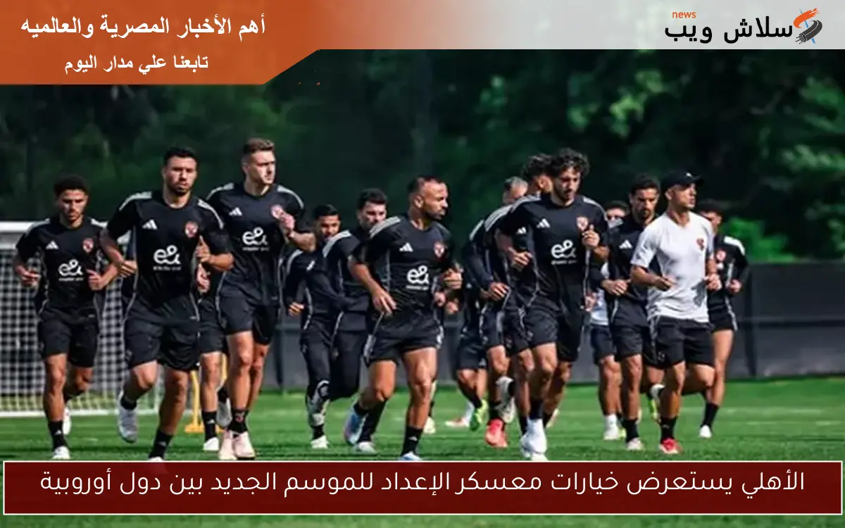 الأهلي يستعرض خيارات معسكر الإعداد للموسم الجديد بين دول أوروبية