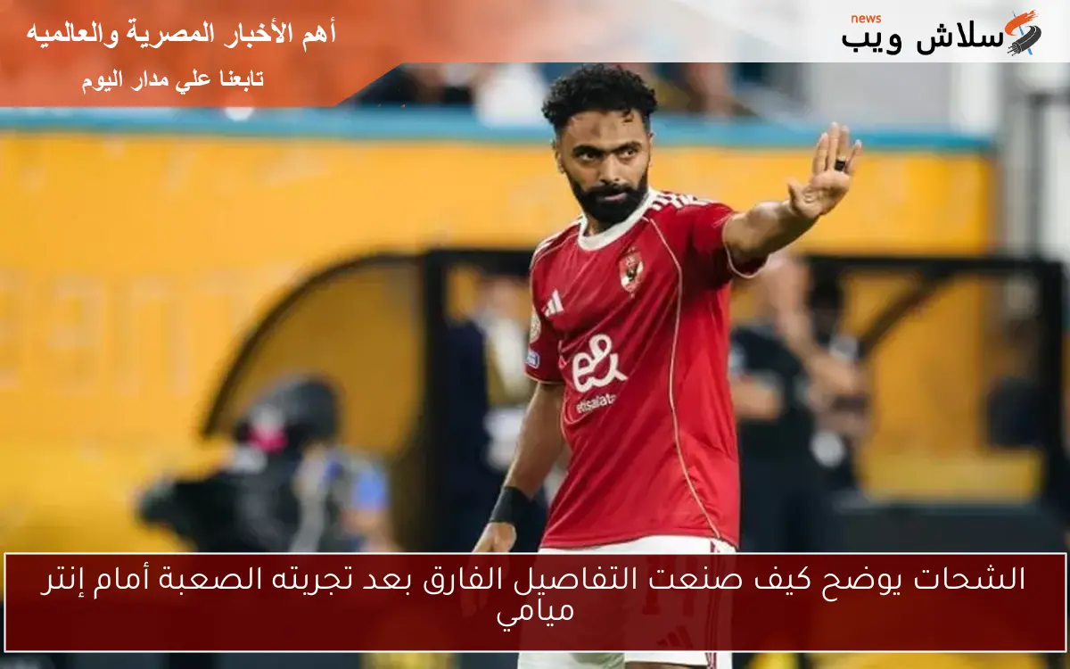 الشحات يوضح كيف صنعت التفاصيل الفارق بعد تجربته الصعبة أمام إنتر ميامي