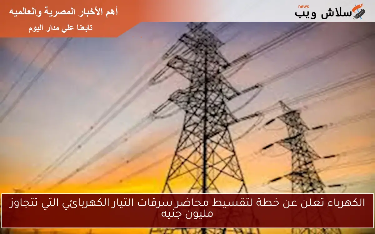 الكهرباء تعلن عن خطة لتقسيط محاضر سرقات التيار الكهربائي التي تتجاوز مليون جنيه