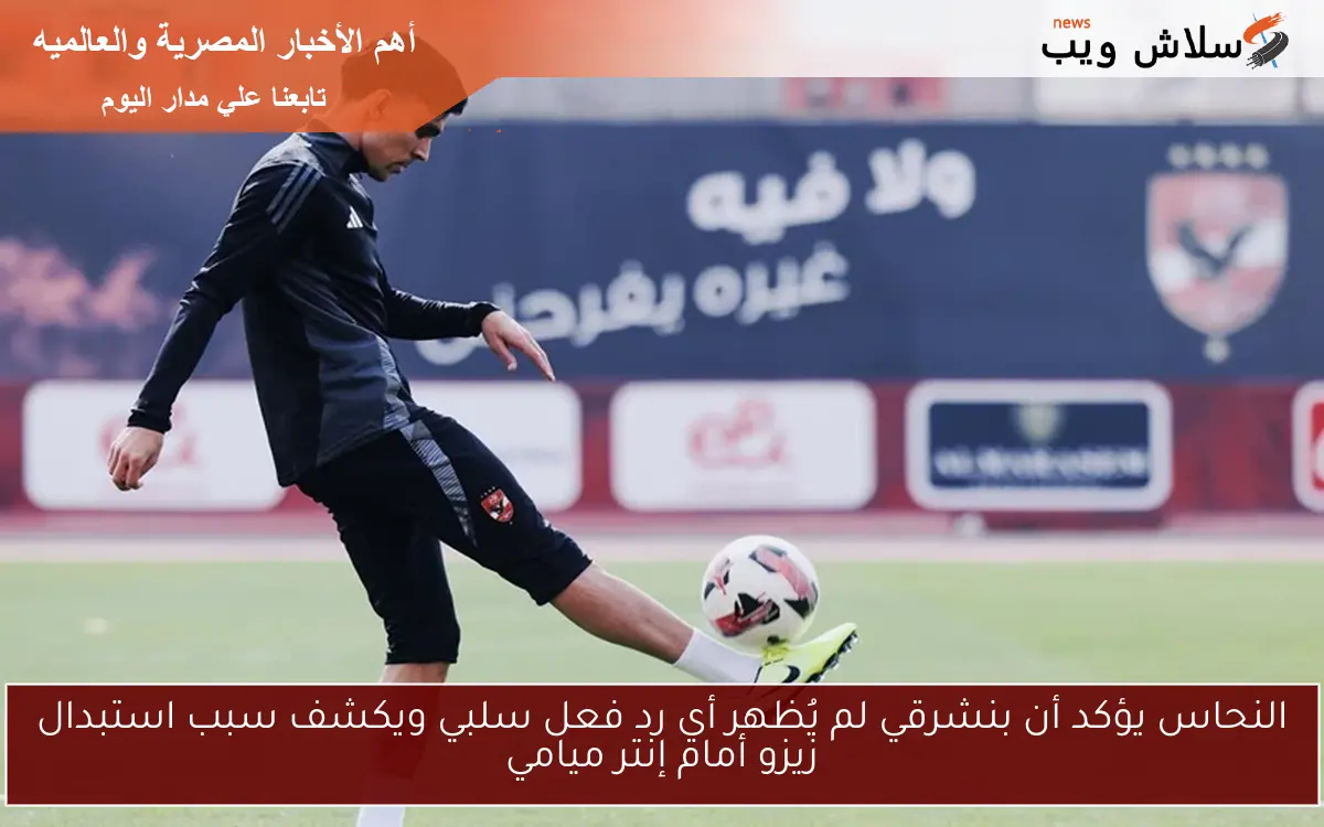 النحاس يؤكد أن بنشرقي لم يُظهر أي رد فعل سلبي ويكشف سبب استبدال زيزو أمام إنتر ميامي 2 النحاس يؤكد أن بنشرقي لم يُظهر أي رد فعل سلبي ويكشف سبب استبدال زيزو أمام إنتر ميامي