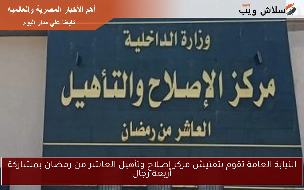 النيابة العامة تقوم بتفتيش مركز إصلاح وتأهيل العاشر من رمضان بمشاركة أربعة رجال