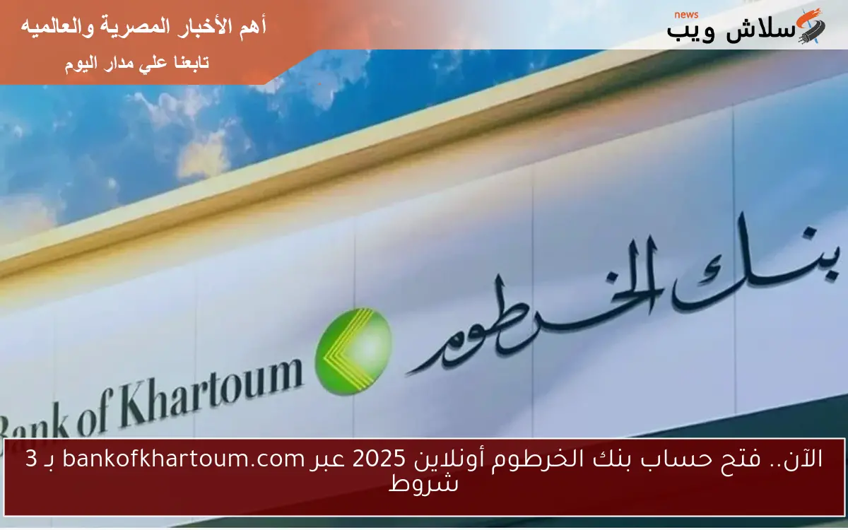 الآن.. فتح حساب بنك الخرطوم أونلاين 2025 عبر bankofkhartoum.com بـ 3 شروط