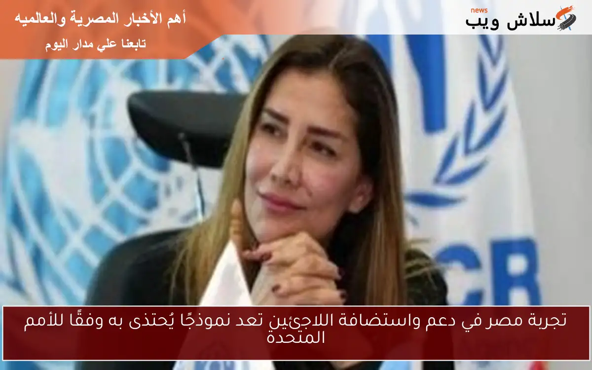 تجربة مصر في دعم واستضافة اللاجئين تعد نموذجًا يُحتذى به وفقًا للأمم المتحدة