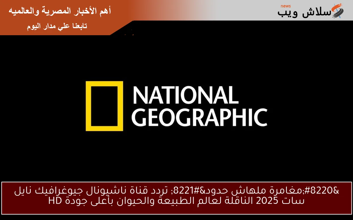 “مغامرة ملهاش حدود” تردد قناة ناشيونال جيوغرافيك نايل سات 2025 الناقلة لعالم الطبيعة والحيوان بأعلى جودة HD