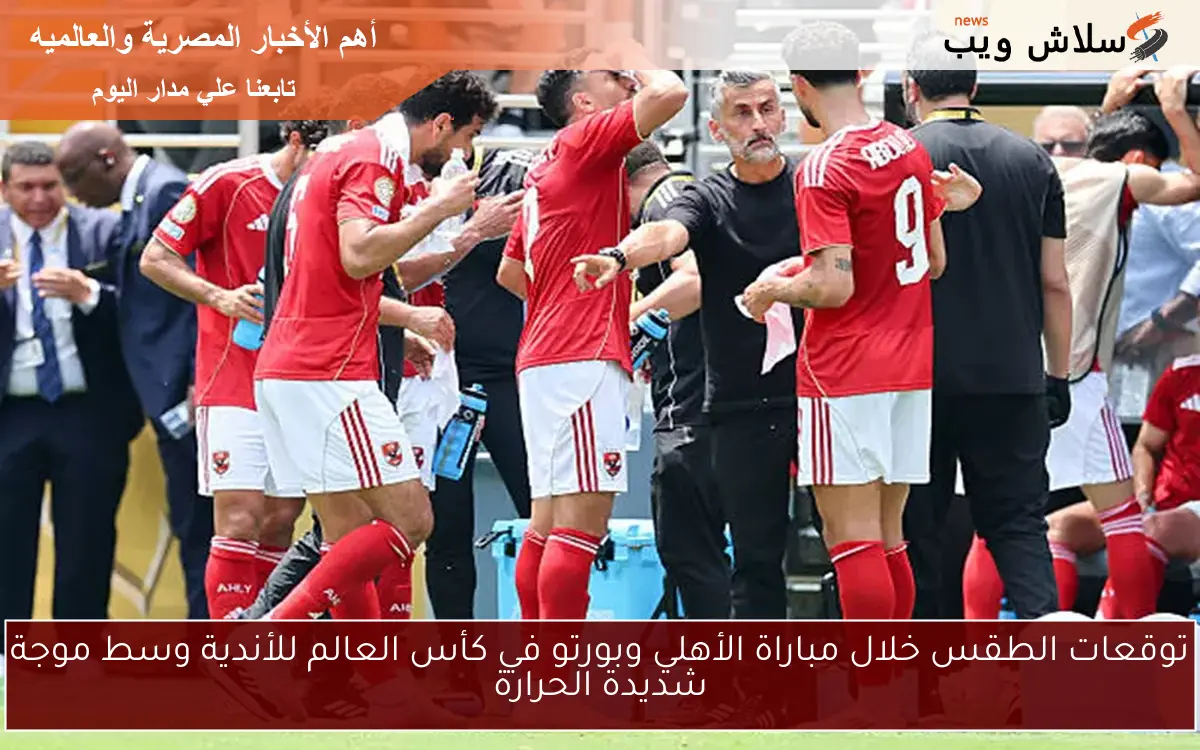 توقعات الطقس خلال مباراة الأهلي وبورتو في كأس العالم للأندية وسط موجة شديدة الحرارة