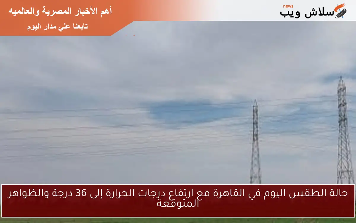 حالة الطقس اليوم في القاهرة مع ارتفاع درجات الحرارة إلى 36 درجة والظواهر المتوقعة