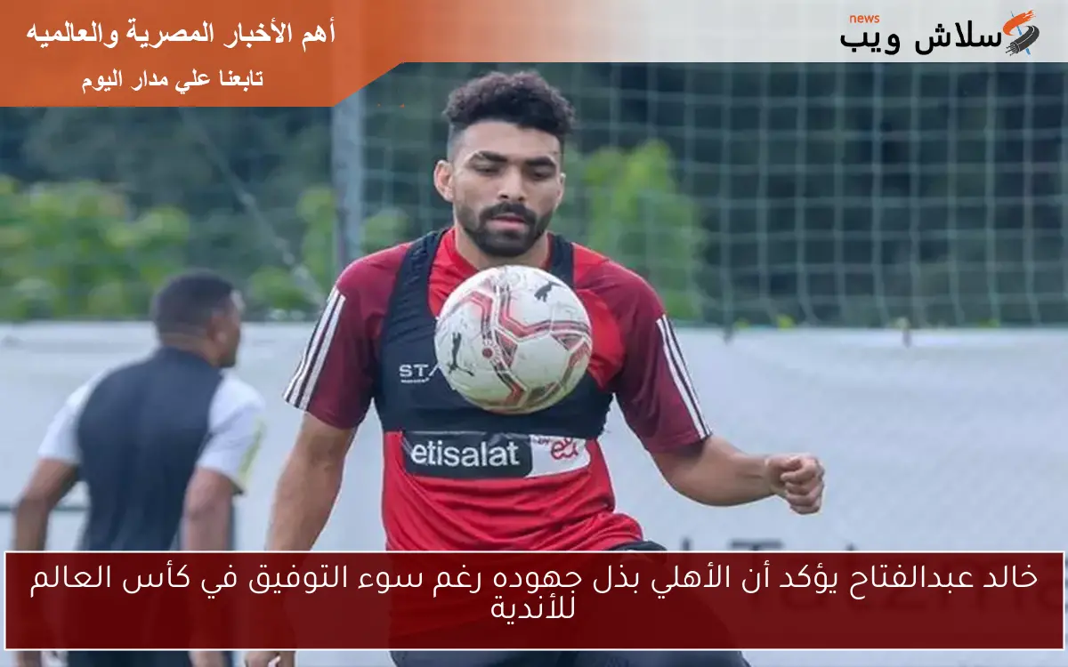 خالد عبدالفتاح يؤكد أن الأهلي بذل جهوده رغم سوء التوفيق في كأس العالم للأندية