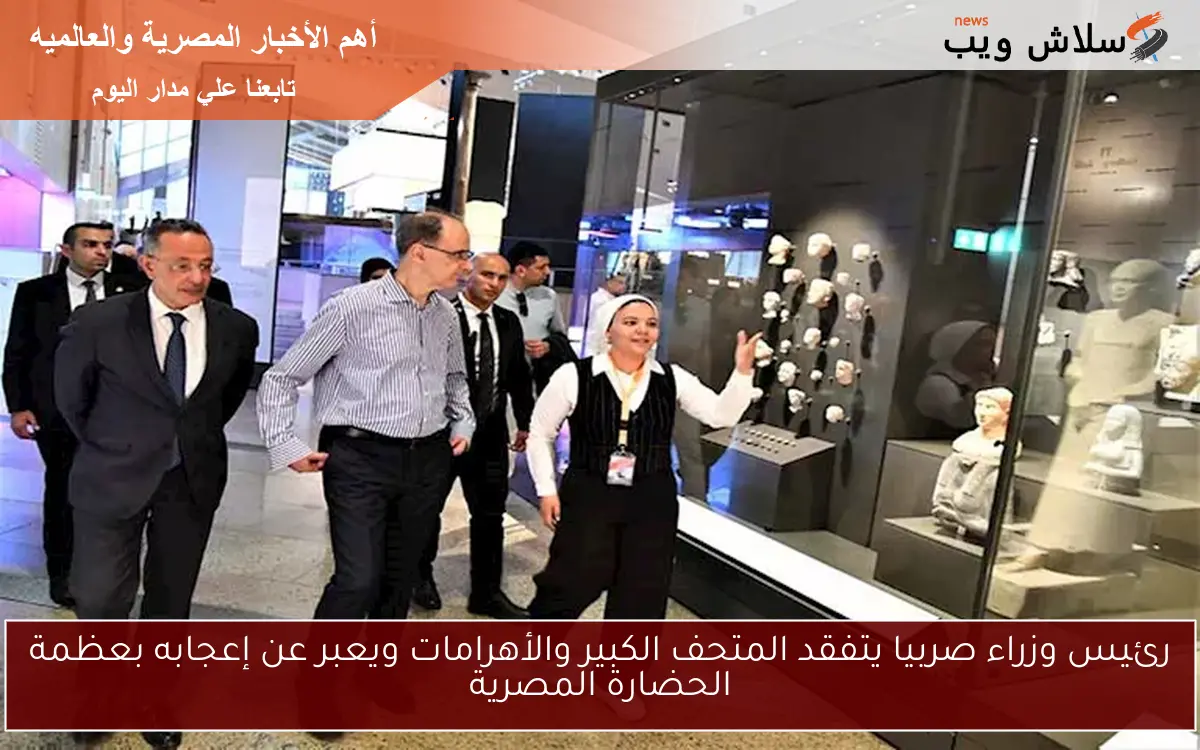 رئيس وزراء صربيا يتفقد المتحف الكبير والأهرامات ويعبر عن إعجابه بعظمة الحضارة المصرية