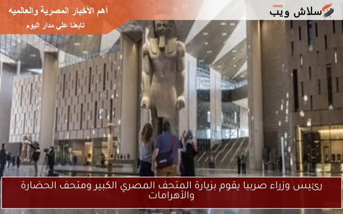 رئيس وزراء صربيا يقوم بزيارة المتحف المصري الكبير ومتحف الحضارة والأهرامات