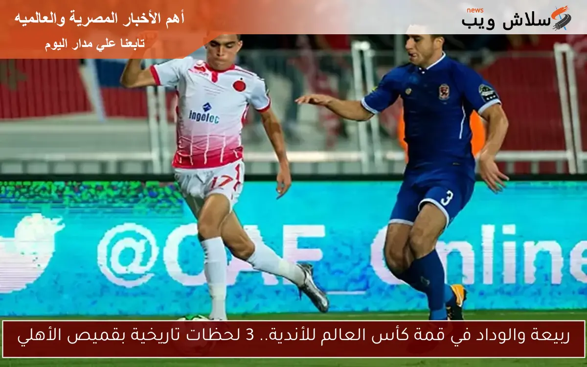 ربيعة والوداد في قمة كأس العالم للأندية.. 3 لحظات تاريخية بقميص الأهلي