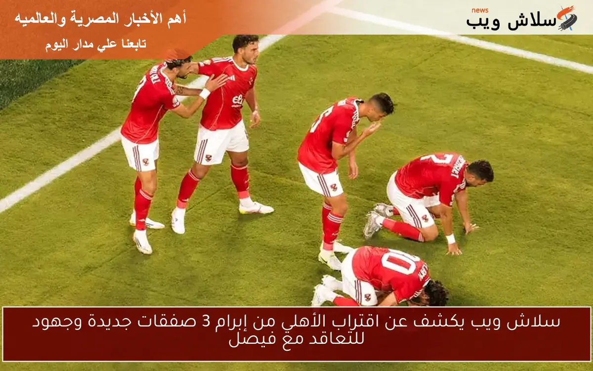 سلاش ويب يكشف عن اقتراب الأهلي من إبرام 3 صفقات جديدة وجهود للتعاقد مع فيصل