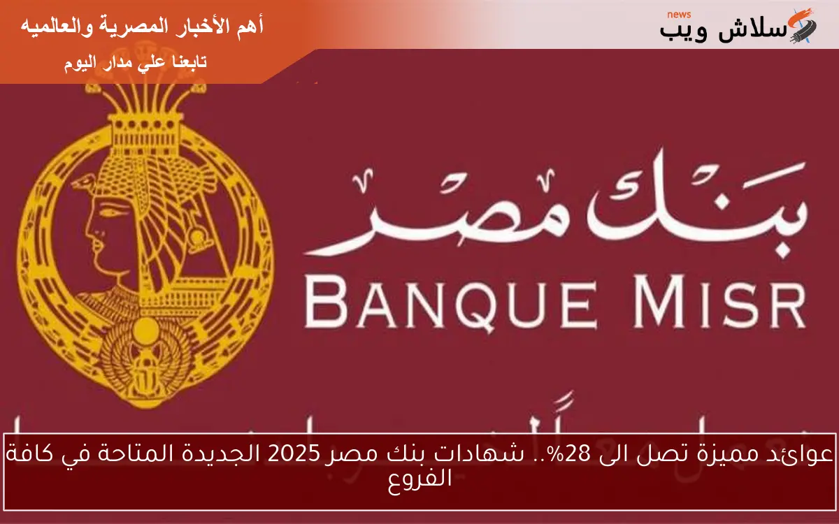عوائد مميزة تصل الى 28%.. شهادات بنك مصر 2025 الجديدة المتاحة في كافة الفروع