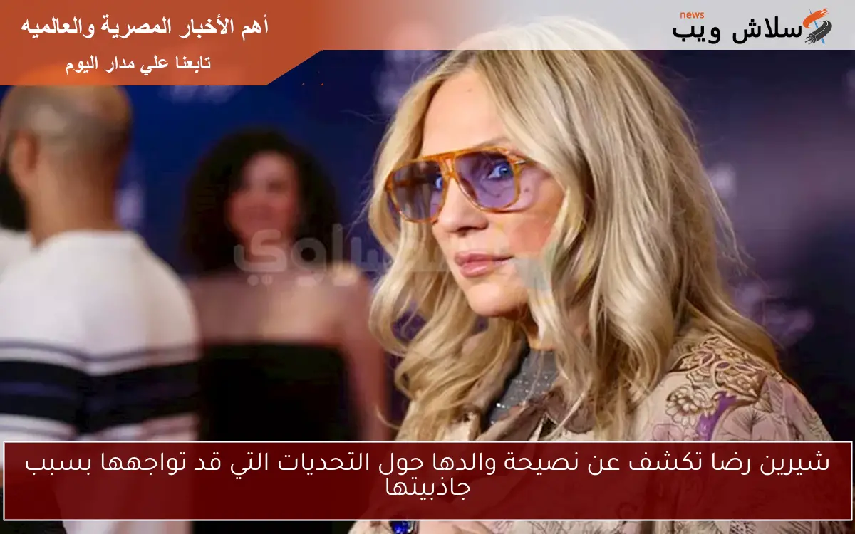 شيرين رضا تكشف عن نصيحة والدها حول التحديات التي قد تواجهها بسبب جاذبيتها
