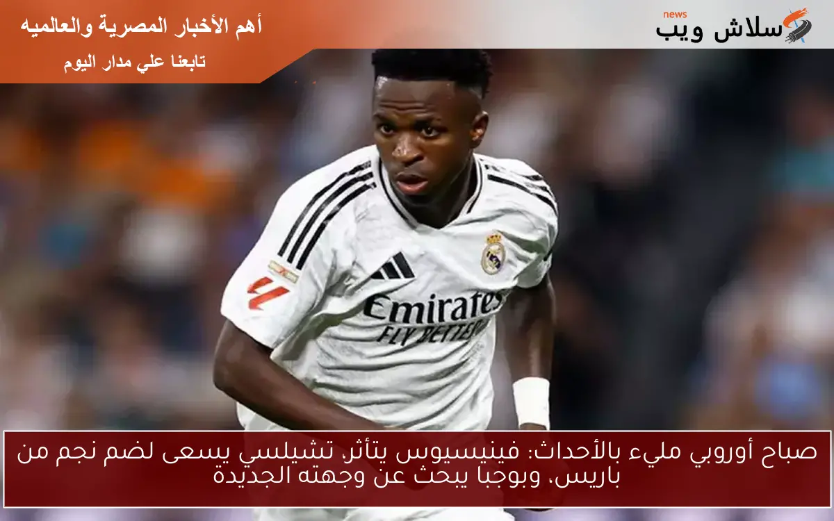صباح أوروبي مليء بالأحداث: فينيسيوس يتأثر، تشيلسي يسعى لضم نجم من باريس، وبوجبا يبحث عن وجهته الجديدة