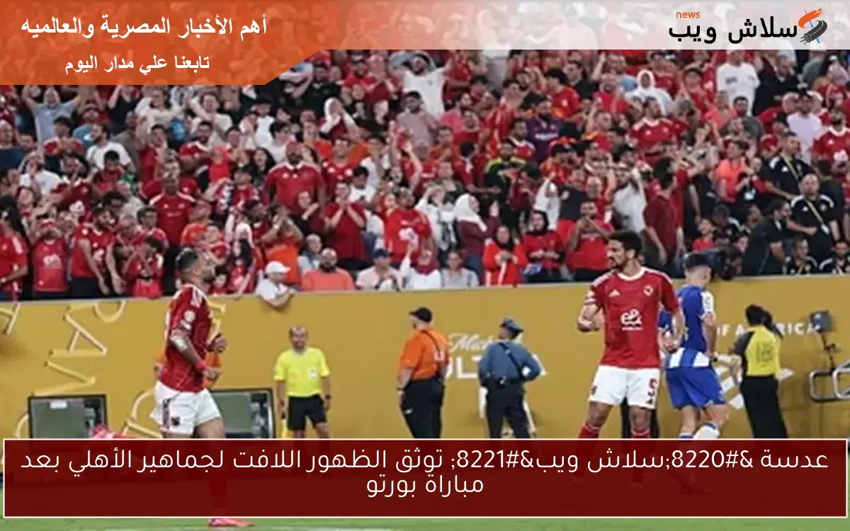 عدسة “سلاش ويب” توثق الظهور اللافت لجماهير الأهلي بعد مباراة بورتو