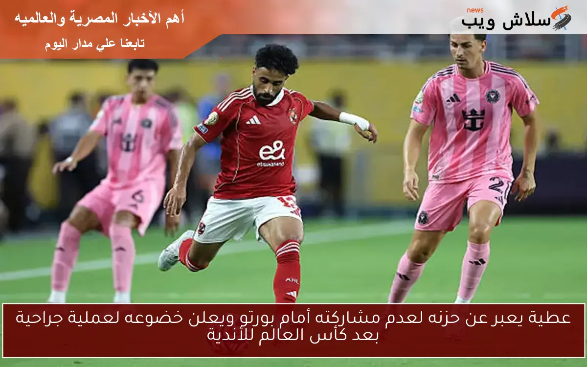 عطية يعبر عن حزنه لعدم مشاركته أمام بورتو ويعلن خضوعه لعملية جراحية بعد كأس العالم للأندية