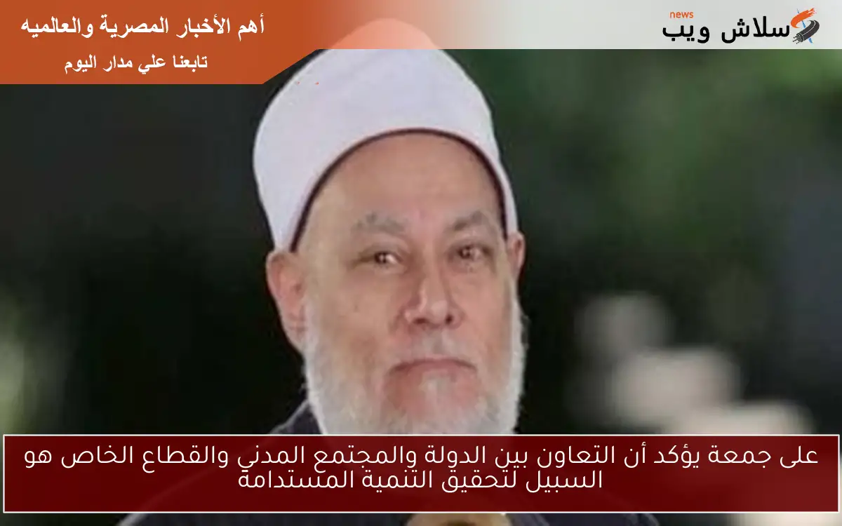 على جمعة يؤكد أن التعاون بين الدولة والمجتمع المدني والقطاع الخاص هو السبيل لتحقيق التنمية المستدامة