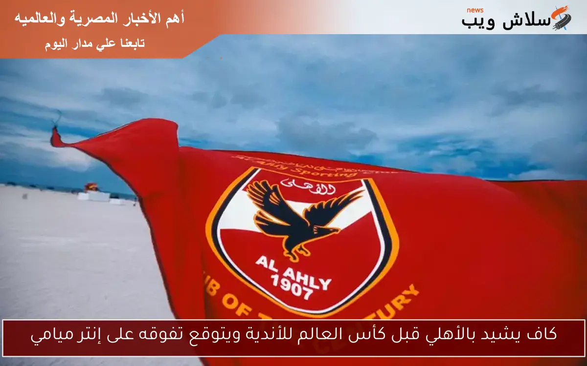 كاف يشيد بالأهلي قبل كأس العالم للأندية ويتوقع تفوقه على إنتر ميامي 2 كاف يشيد بالأهلي قبل كأس العالم للأندية ويتوقع تفوقه على إنتر ميامي