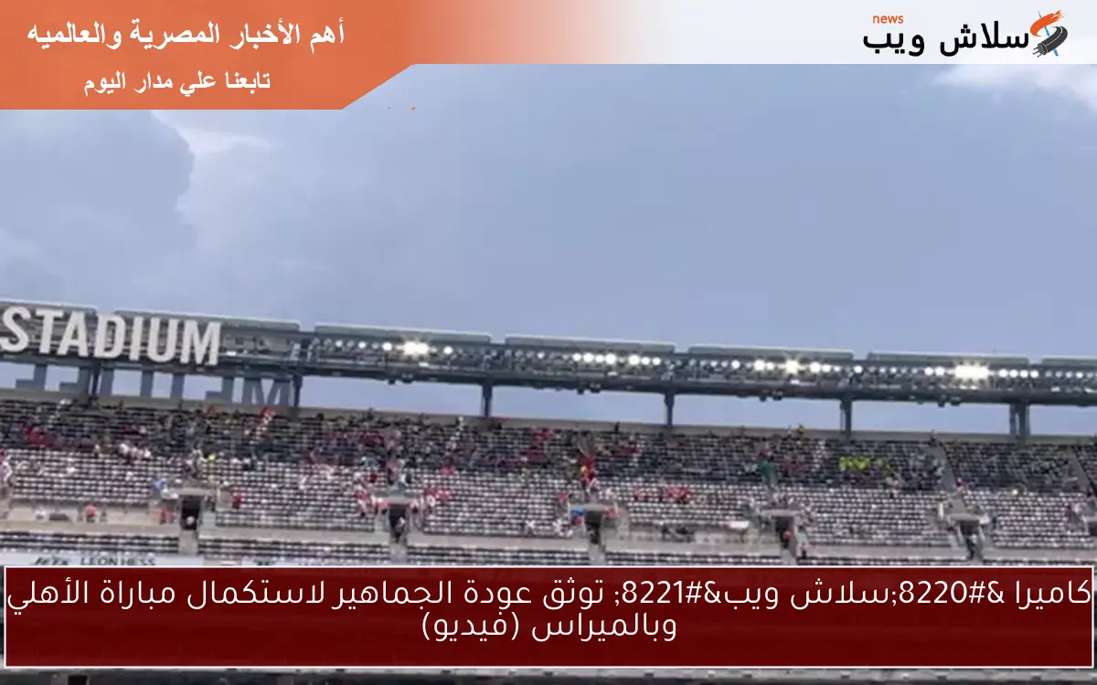 كاميرا “سلاش ويب” توثق عودة الجماهير لاستكمال مباراة الأهلي وبالميراس (فيديو)