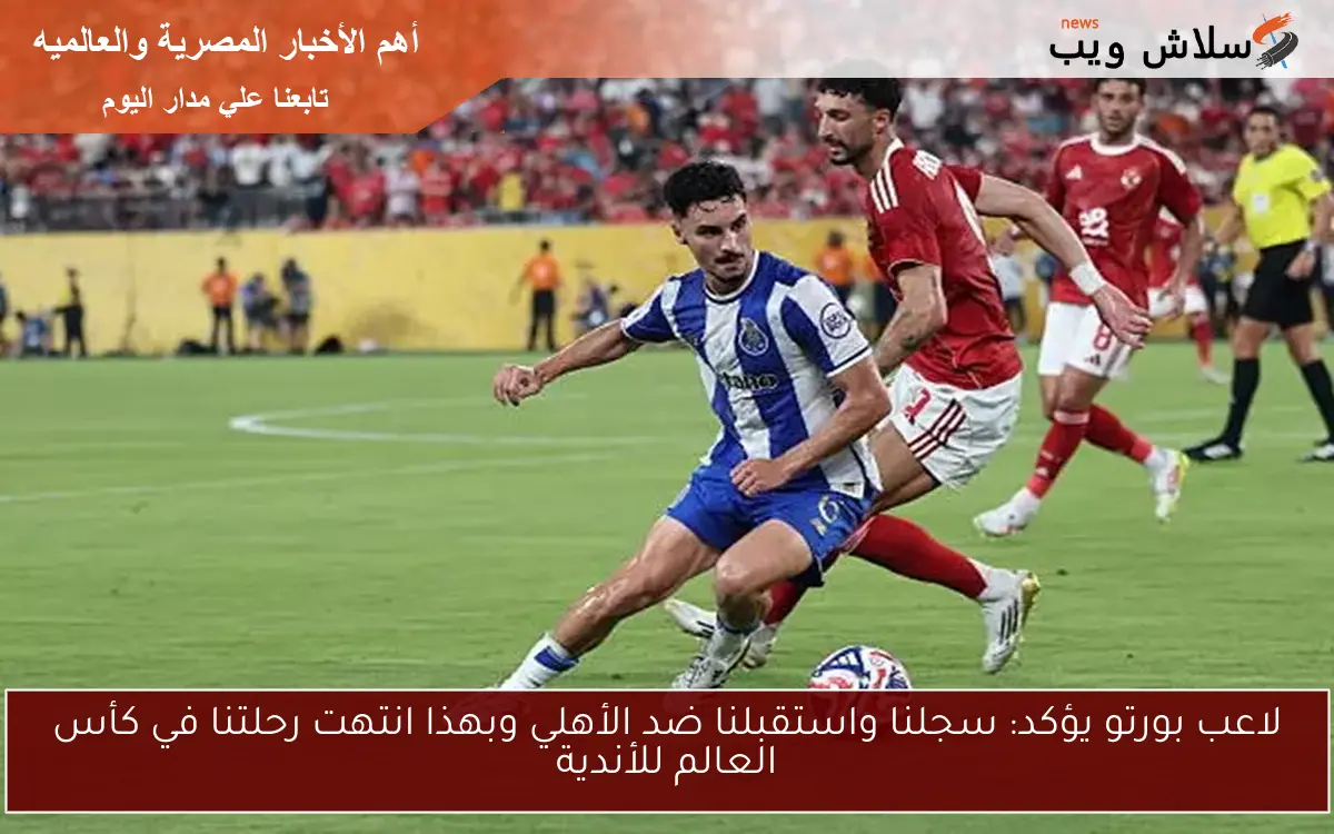 لاعب بورتو يؤكد: سجلنا واستقبلنا ضد الأهلي وبهذا انتهت رحلتنا في كأس العالم للأندية