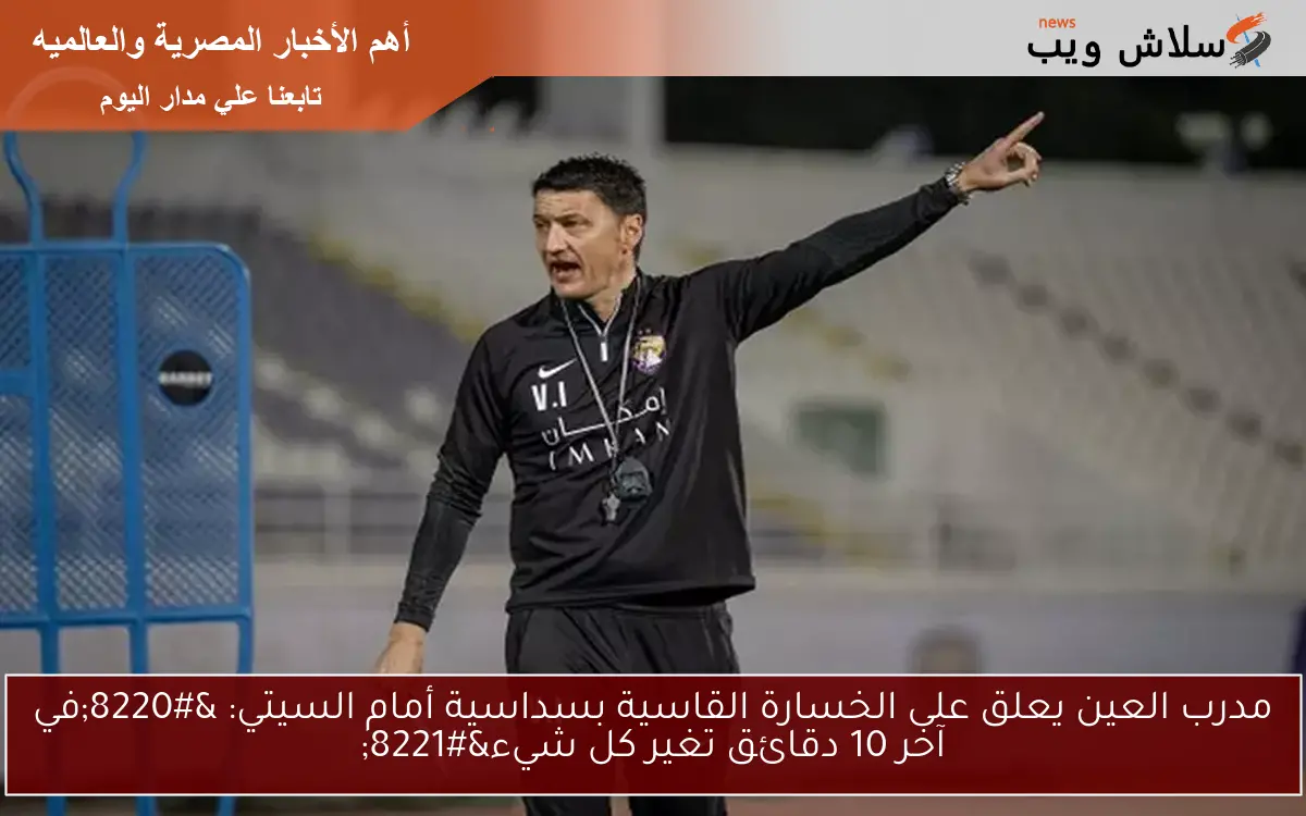 مدرب العين يعلق على الخسارة القاسية بسداسية أمام السيتي: “في آخر 10 دقائق تغير كل شيء”